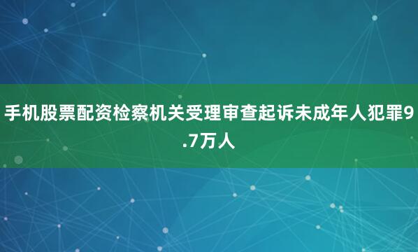 手机股票配资检察机关受理审查起诉未成年人犯罪9.7万人