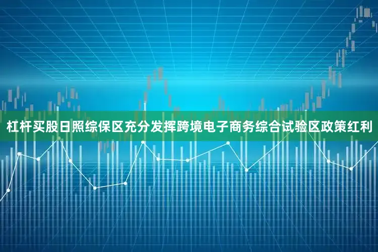 杠杆买股日照综保区充分发挥跨境电子商务综合试验区政策红利