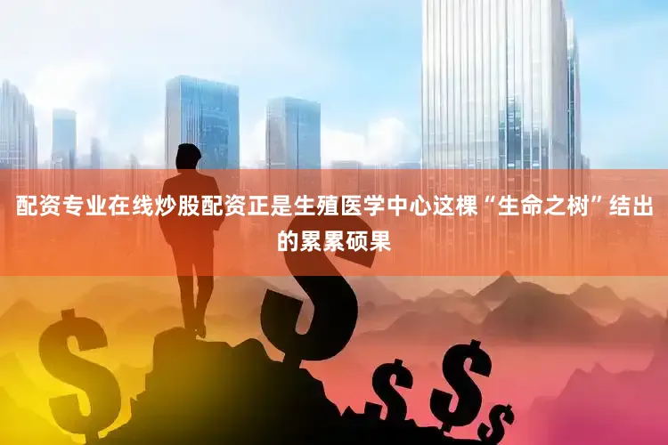 配资专业在线炒股配资正是生殖医学中心这棵“生命之树”结出的累累硕果