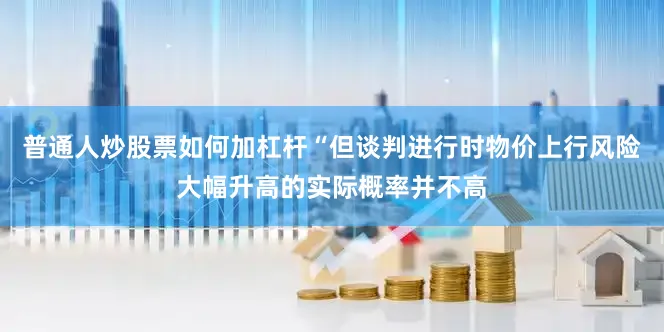 普通人炒股票如何加杠杆“但谈判进行时物价上行风险大幅升高的实际概率并不高
