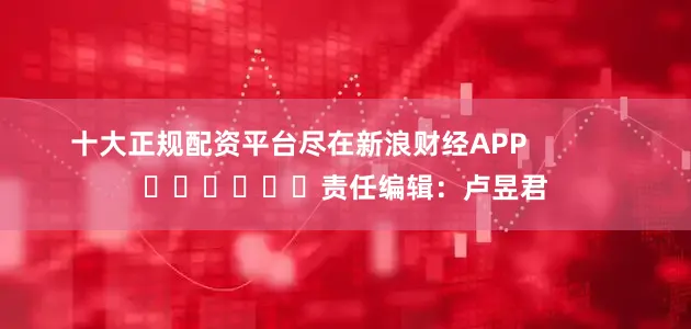十大正规配资平台尽在新浪财经APP            						责任编辑：卢昱君