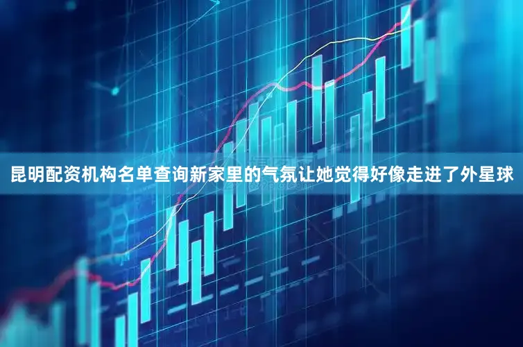 昆明配资机构名单查询新家里的气氛让她觉得好像走进了外星球