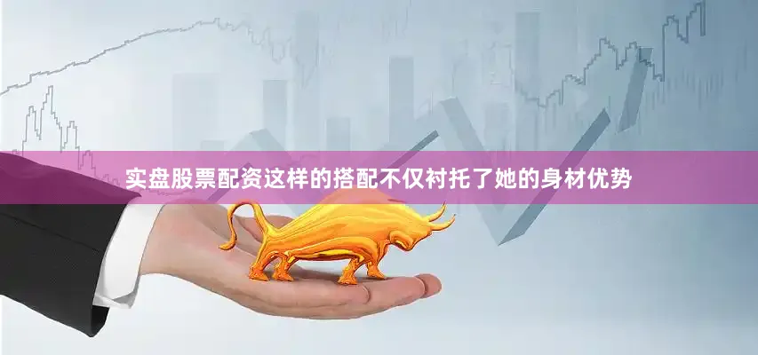 实盘股票配资这样的搭配不仅衬托了她的身材优势