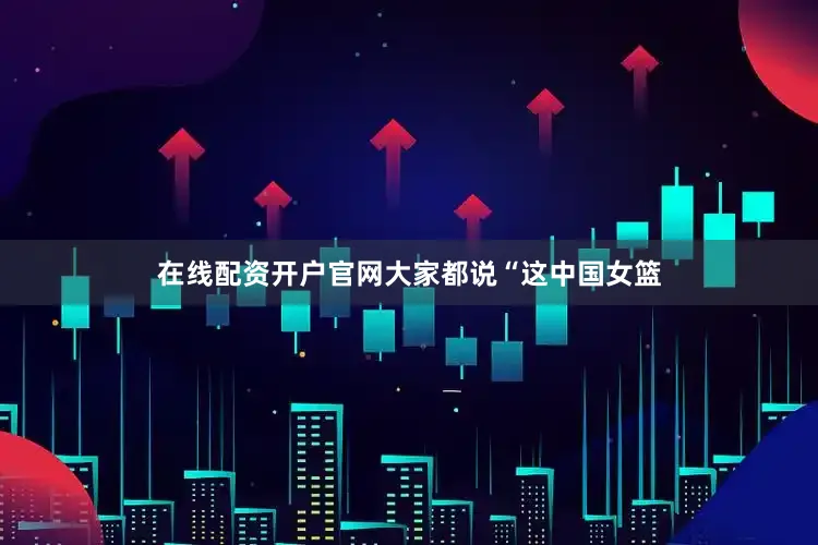 在线配资开户官网大家都说“这中国女篮