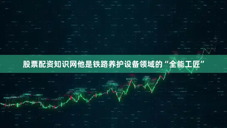 股票配资知识网他是铁路养护设备领域的“全能工匠”