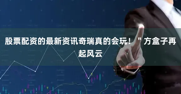 股票配资的最新资讯奇瑞真的会玩！＂方盒子再起风云