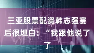三亚股票配资韩志强赛后很坦白：“我跟他说了